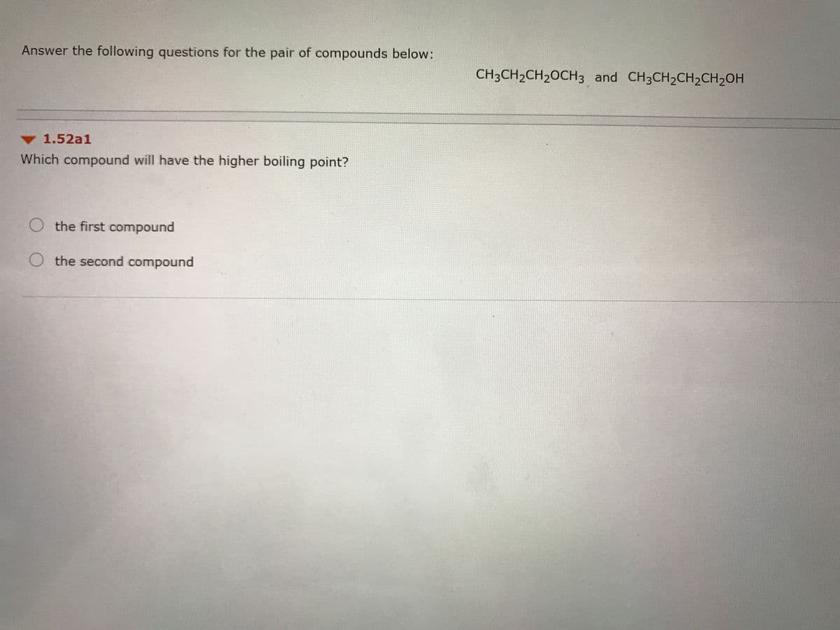 Answer the following questions for the pair of compounds below:
CH3CH2CH20CH3 and CH3CH2CH2CH2OH
1.52a1
Which compound will have the higher boiling point?
O the first compound
O the second compound
