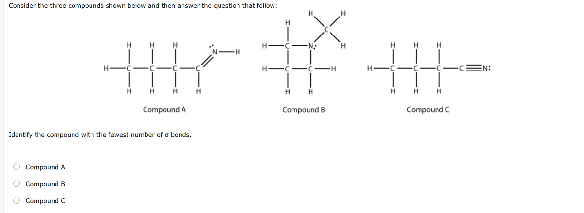 Consider the three compounds shown below and then answer the question that follow:
H.
H
H
H
H
H
-N:
H
H
H-C
H-
H -C-
EN:
-
H H H
H
H
H
H
H
H
Compound A
Compound B
Compound C
Identify the compound with the fewest number of o bonds.
Compound A
Compound B
Compound C
