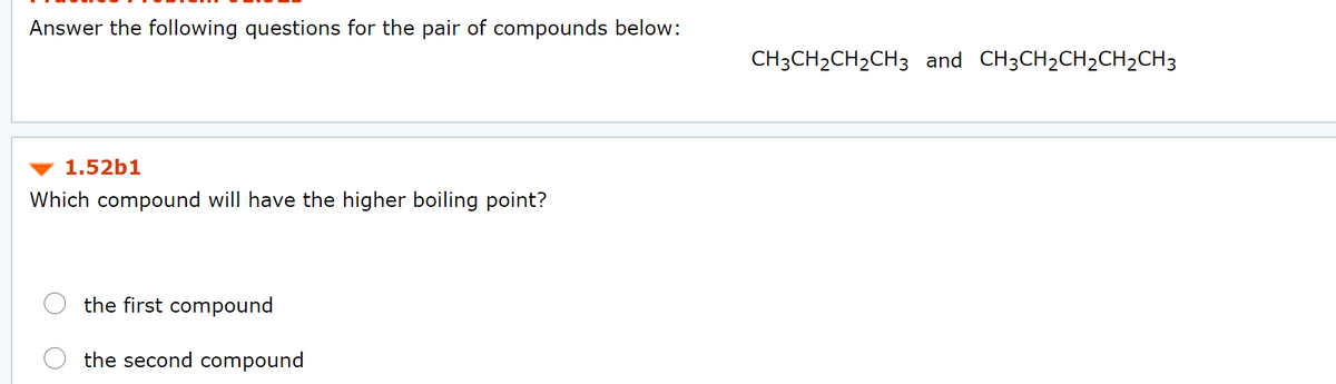 Answer the following questions for the pair of compounds below:
CH3CH2CH2CH3 and CH3CH2CH2CH2CH3
1.52b1
Which compound will have the higher boiling point?
the first compound
the second compound
