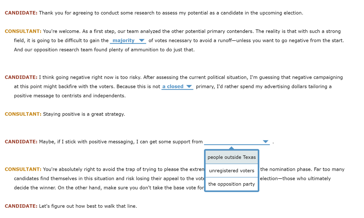 CANDIDATE: Thank you for agreeing to conduct some research to assess my potential as a candidate in the upcoming election.
CONSULTANT: You're welcome. As a first step, our team analyzed the other potential primary contenders. The reality is that with such a strong
field, it is going to be difficult to gain the _majority
of votes necessary to avoid a runoff-unless you want to go negative from the start.
And our opposition research team found plenty of ammunition to do just that.
CANDIDATE: I think going negative right now is too risky. After assessing the current political situation, I'm guessing that negative campaigning
at this point might backfire with the voters. Because this is not a closed
primary, I'd rather spend my advertising dollars tailoring a
positive message to centrists and independents.
CONSULTANT: Staying positive is a great strategy.
CANDIDATE: Maybe, if I stick with positive messaging, I can get some support from
people outside Texas
CONSULTANT: You're absolutely right to avoid the trap of trying to please the extren unregistered voters
the nomination phase. Far too many
candidates find themselves in this situation and risk losing their appeal to the vote
election-those who ultimately
the opposition party
decide the winner. On the other hand, make sure you don't take the base vote for
CANDIDATE: Let's figure out how best to walk that line.
