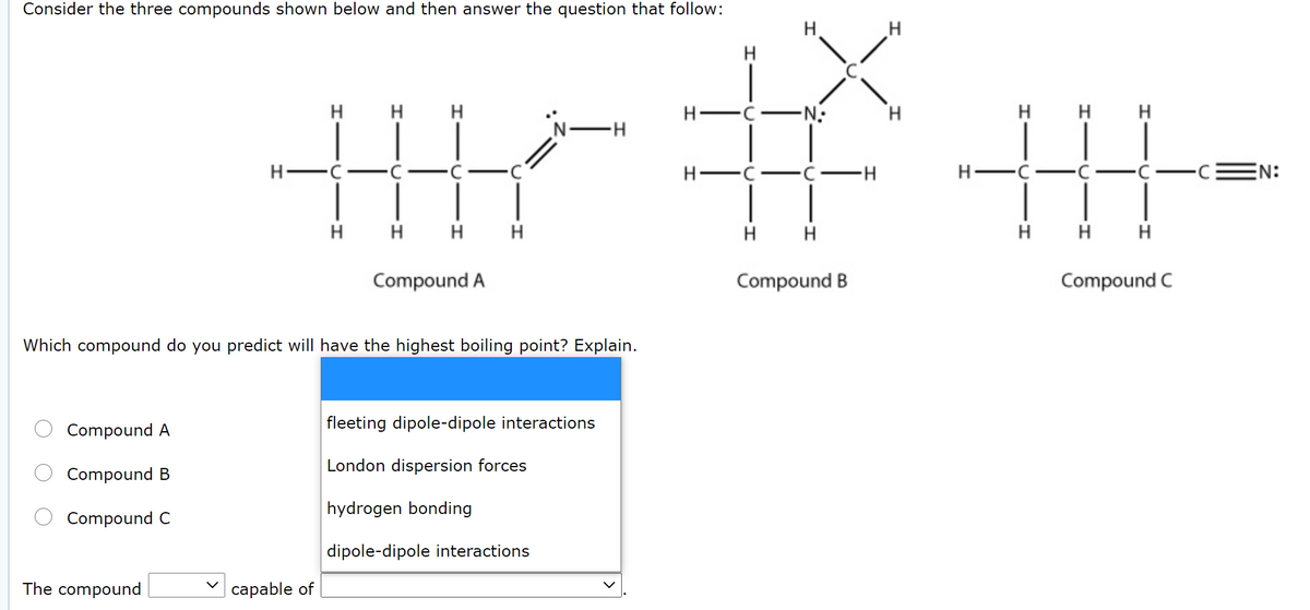 Consider the three compounds shown below and then answer the question that follow:
H.
H
H.
H
'N-H
H-
-N-
H.
H
H
EN:
H
H H
H
H
H H H
Compound A
Compound B
Compound C
Which compound do you predict will have the highest boiling point? Explain.
Compound A
fleeting dipole-dipole interactions
London dispersion forces
Compound B
hydrogen bonding
Compound C
dipole-dipole interactions
The compound
саpable of
