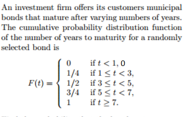 An investment firm offers its customers municipal
bonds that mature after varying numbers of years.
The cumulative probability distribution function
of the number of years to maturity for a randomly
selected bond is
F(t)
0
1/4
1/2
3/4
1
if t < 1,0
if 1 ≤t <3,
if 3 < t < 5,
if 5 < t <7,
if t ≥ 7.