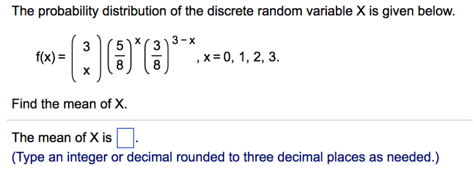 The probability distribution of the discrete random variable X is given below.
(3)
Find the mean of X.
f(x) =
5
8
X
3
8
3-x
, x = 0, 1, 2, 3.
The mean of X is
(Type an integer or decimal rounded to three decimal places as needed.)