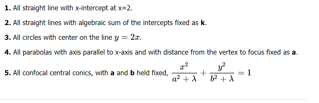 1. All straight line with x-intercept at x=2.
2. All straight lines with algebraic sum of the intercepts fixed as k.
3. All circles with center on the line y = 2x.
4. All parabolas with axis parallel to x-axis and with distance from the vertex to focus fixed as a.
y²
6² +1
5. All confocal central conics, with a and b held fixed,
x²
a² + λ
+
=
1