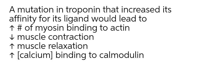 A mutation in troponin that increased its
affinity for its ligand would lead to
↑ # of myosin binding to actin
I muscle contraction
↑ muscle relaxation
↑ [calcium] binding to calmodulin
