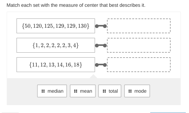 Match each set with the measure of center that best describes it.
{50, 120, 125, 129, 129, 130}
{1, 2, 2, 2, 2, 2,3,4}
{11, 12, 13, 14, 16, 18}
median
mean
:: total
mode