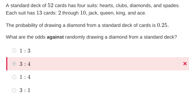 A standard deck of 52 cards has four suits: hearts, clubs, diamonds, and spades.
Each suit has 13 cards: 2 through 10, jack, queen, king, and ace.
The probability of drawing a diamond from a standard deck of cards is 0.25.
What are the odds against randomly drawing a diamond from a standard deck?
1:3
3:4
1:4
3:1
X