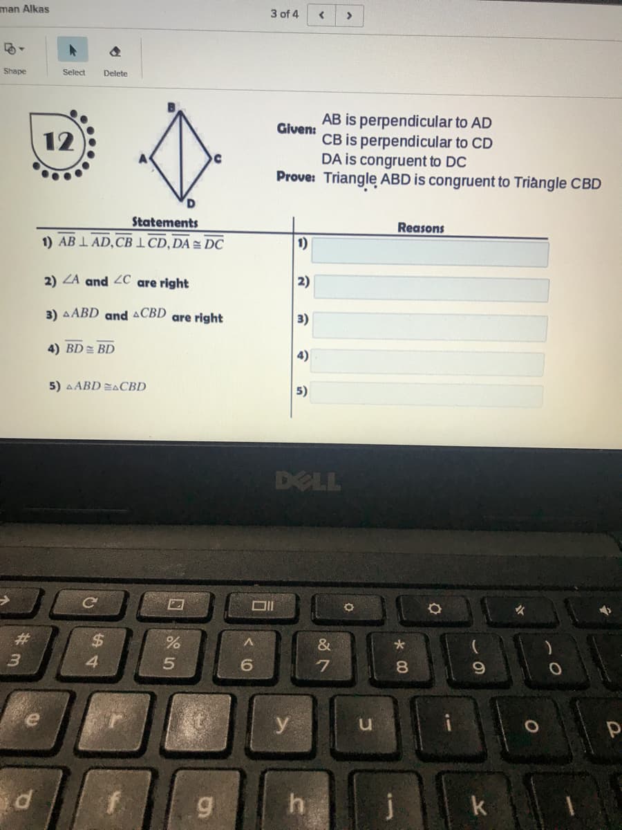 man Alkas
3 of 4
Shape
Select
Delete
AB is perpendicular to AD
CB is perpendicular to CD
DA is congruent to DC
Prove: Trianglę ABD is congruent to Triangle CBD
Given:
12
Statements
Reasons
1) AB I AD,CBI CD,DA = DC
1)
2) ZA and 2C are right
2)
3) AABD and ACBD
are right
3)
4) BD = BD
4)
5) A ABD EACBD
5)
DELL
#3
%24
&
4.
e
y
g
h
j
k
