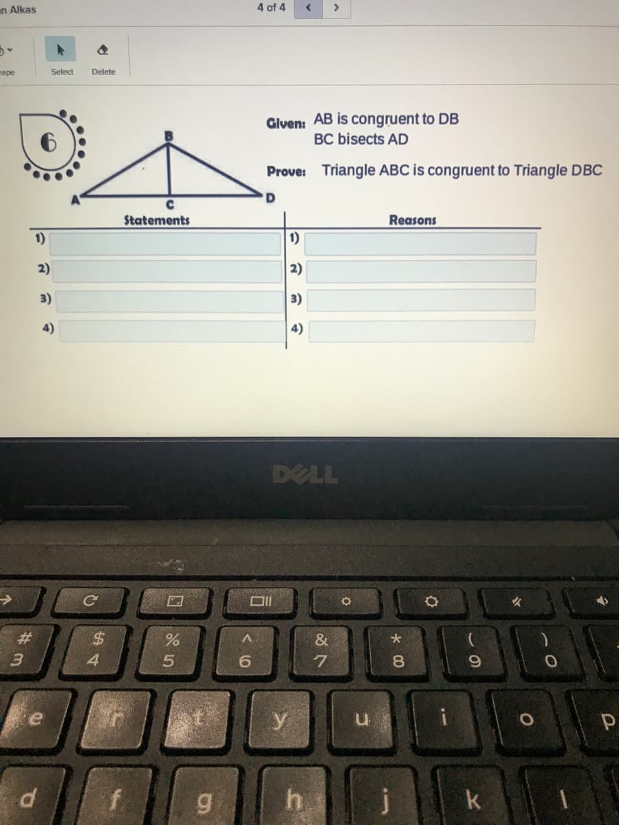 n Alkas
4 of 4
>
паре
Select
Delete
Glven: AB is congruent to DB
BC bisects AD
Prove:
Triangle ABC is congruent to Triangle DBC
'D
Statements
Reasons
1)
1)
2)
2)
3)
3)
4)
4)
DELL
%23
&
4.
8.
y
hi
j
