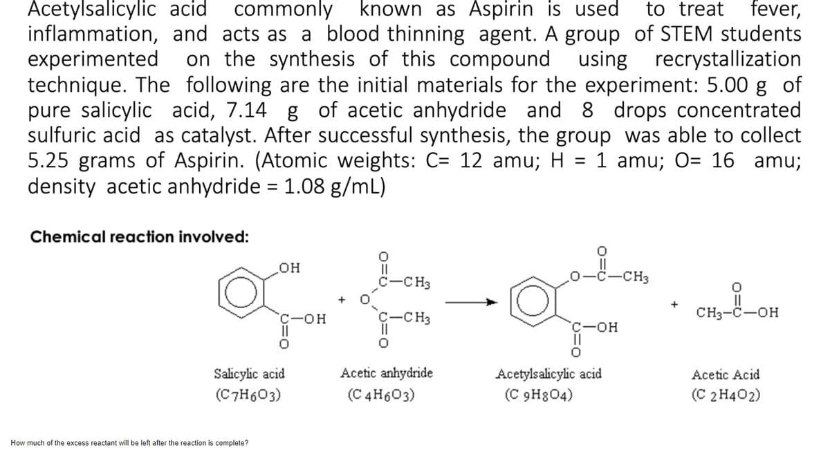 CH3-C-OH
Acetylsalicylic acid
commonly known as Aspirin is used
to treat fever,
inflammation, and acts as a blood thinning agent. A group of STEM students
experimented
technique. The following are the initial materials for the experiment: 5.00 g of
pure salicylic acid, 7.14 g of acetic anhydride and 8 drops concentrated
sulfuric acid as catalyst. After successful synthesis, the group was able to collect
5.25 grams of Aspirin. (Atomic weights: C= 12 amu; H = 1 amu; O= 16 amu;
density acetic anhydride = 1.08 g/mL)
on the synthesis of this compound using recrystallization
Chemical reaction involved:
он
II
c-CH3
-CH3
II
CH3-C-OH
C-OH
C-CH3
Salicylic acid
(C7H603)
Acetylsalicylic acid
(C 9H804)
Acetic anhydride
Acetic Acid
(C 4H603)
(C 2 H402)
How much of the excess reactant will be left after the reaction is complete?
