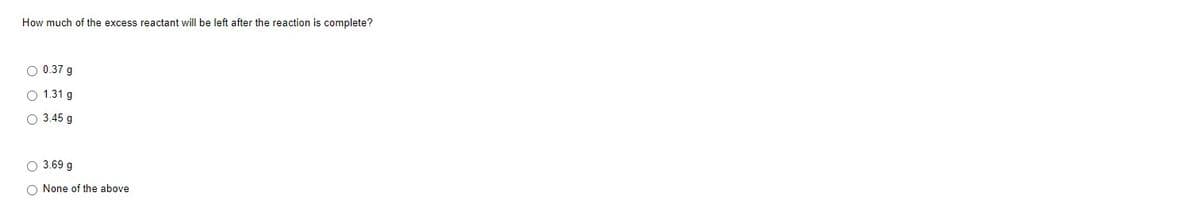 How much of the excess reactant will be left after the reaction is complete?
O 0.37 g
1.31 g
3.45 g
3.69 g
O None of the above
