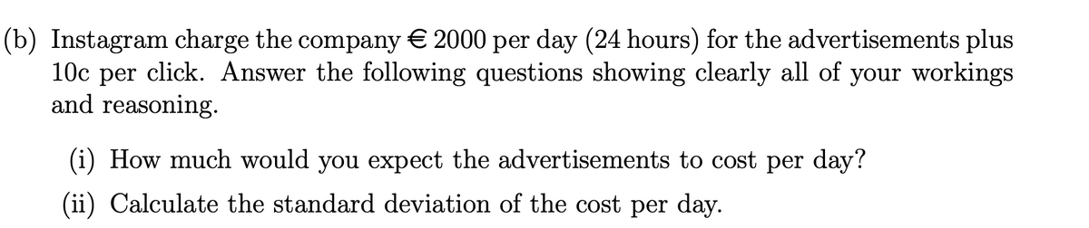 (b) Instagram charge the company € 2000 per day (24 hours) for the advertisements plus
10c per click. Answer the following questions showing clearly all of your workings
and reasoning.
(i) How much would you expect the advertisements to cost per day?
(ii) Calculate the standard deviation of the cost per day.
