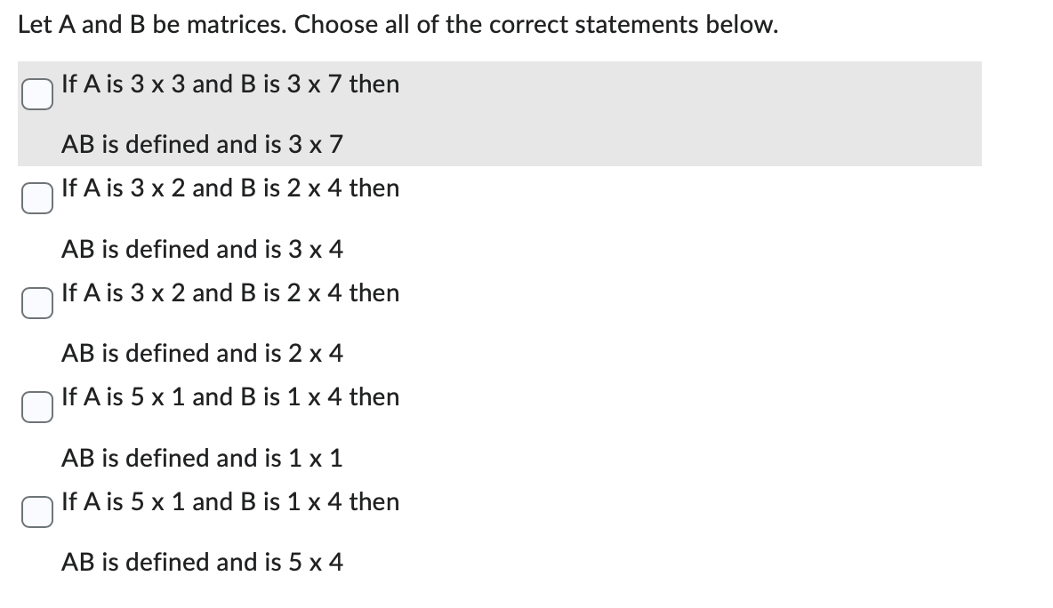 Let A and B be matrices. Choose all of the correct statements below.
If A is 3 x 3 and B is 3 x 7 then
AB is defined and is 3 x 7
If A is 3 x 2 and B is 2 x 4 then
AB is defined and is 3 x 4
If A is 3 x 2 and B is 2 x 4 then
AB is defined and is 2 x 4
If A is 5 x 1 and B is 1 x 4 then
AB is defined and is 1 x 1
If A is 5 x 1 and B is 1 x 4 then
AB is defined and is 5 x 4