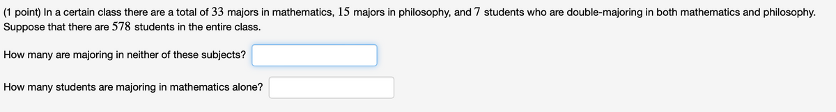 (1 point) In a certain class there are a total of 33 majors in mathematics, 15 majors in philosophy, and 7 students who are double-majoring in both mathematics and philosophy.
Suppose that there are 578 students in the entire class.
How many are majoring in neither of these subjects?
How many students are majoring in mathematics alone?
