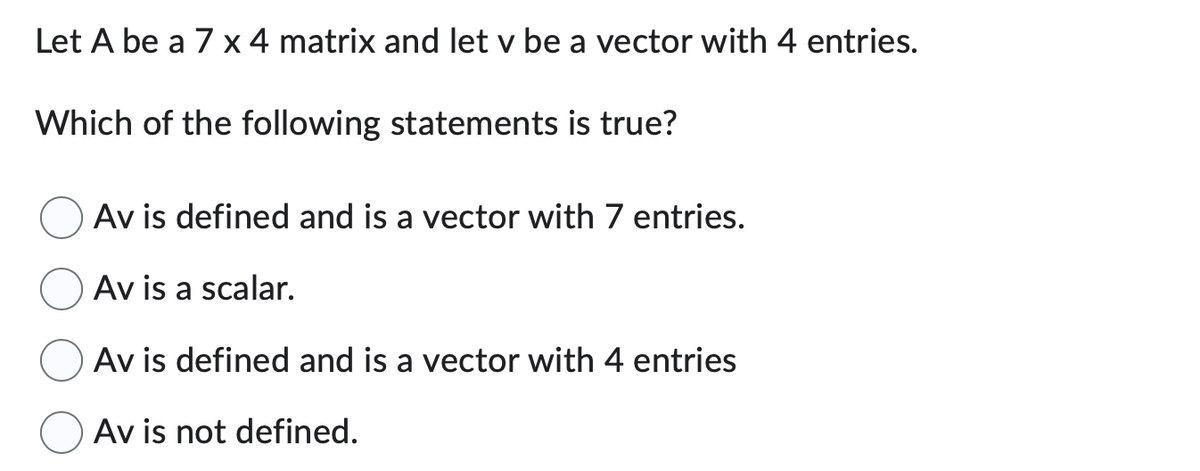 Let A be a 7 x 4 matrix and let v be a vector with 4 entries.
Which of the following statements is true?
Av is defined and is a vector with 7 entries.
Av is a scalar.
Av is defined and is a vector with 4 entries
Av is not defined.