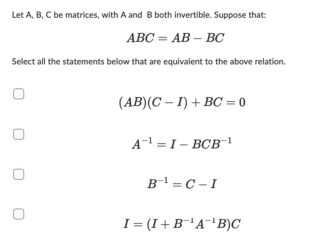 Let A, B, C be matrices, with A and B both invertible. Suppose that:
ABC = AB - BC
Select all the statements below that are equivalent to the above relation.
(AB)(C − I) + BC = 0
A¹ = IBCB-1
B-¹=C-I
I = (I + B¯¹A¯¹³B)C