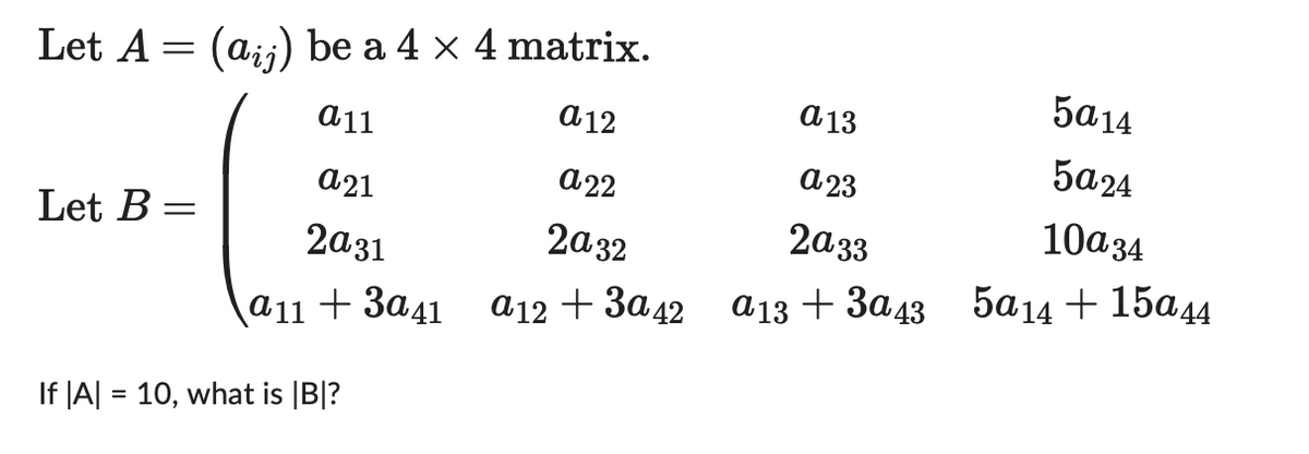 Let A = (aij) be a 4 × 4 matrix.
a 11
a12
Let B
=
a21
2a31
a11 +3a41
If |A| = 10, what is |B|?
a 13
a23
a22
2a33
2a32
a12 +3a42 a13 +3a43
5a14
5a24
10a 34
5a14 + 15a44