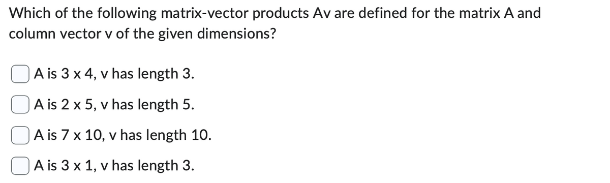 Which of the following matrix-vector products Av are defined for the matrix A and
column vector v of the given dimensions?
A is 3 x 4, v has length 3.
A is 2 x 5, v has length 5.
A is 7 x 10, v has length 10.
A is 3 x 1, v has length 3.