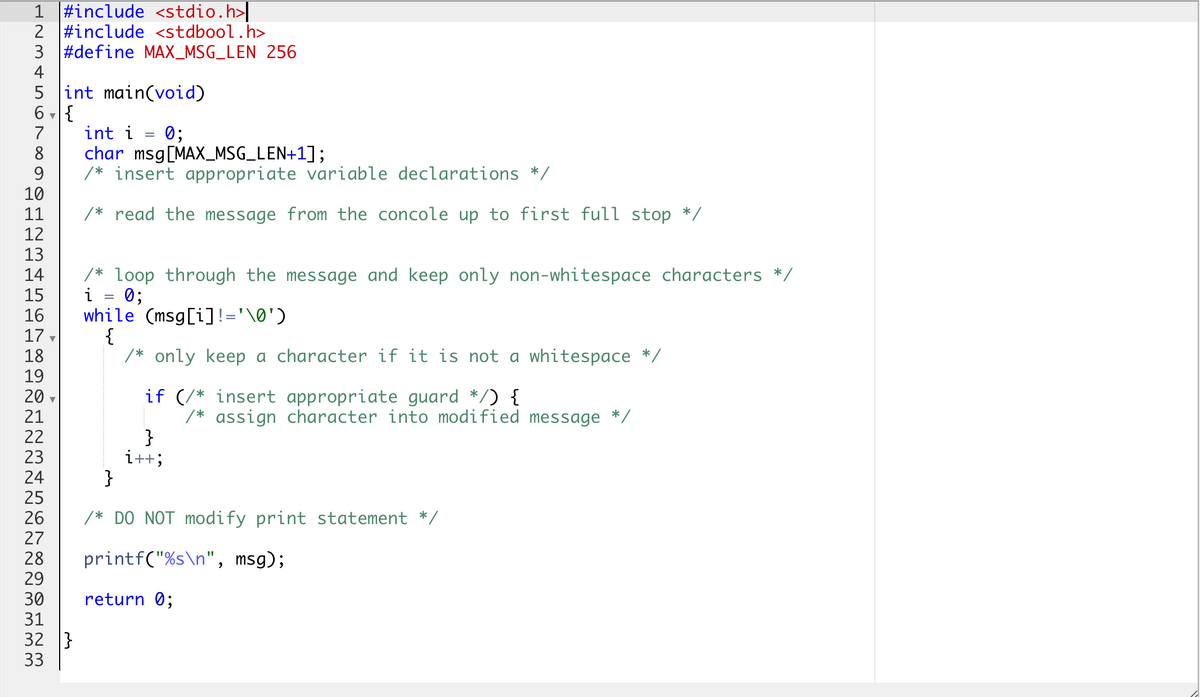 1 #include <stdio.h>|
2 #include <stdbool.h>
3 #define MAX_MSG_LEN 256
4
5 int main(void)
6 - {
int i = 0;
char msg[MAX_MSG_LEN+1];
/* insert appropriate variable declarations */
7
8
9.
10
11
/* read the message from the concole up to first full stop */
12
13
/* loop through the message and keep only non-whitespace characters */
i = 0;
while (msg[i]!='\0')
{
/* only keep a character if it is not a whitespace */
14
15
16
17
18
19
20
21
22
23
24
25
26
27
if (/* insert appropriate guard */) {
/* assign character into modified message */
}
i++;
}
/* DO NOT modify print statement */
printf("%s\n", msg);
28
29
30
return 0;
31
32 }
33
