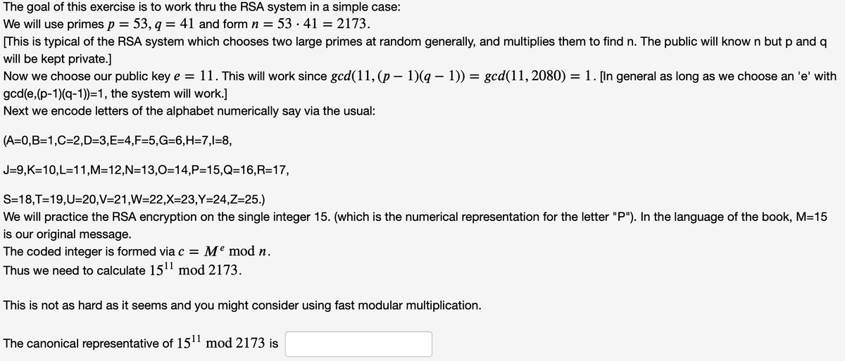 The goal of this exercise is to work thru the RSA system in a simple case:
We will use primes p = 53, q = 41 and form n = 53 · 41 = 2173.
[This is typical of the RSA system which chooses two large primes at random generally, and multiplies them to find n. The public will know n but p and q
will be kept private.]
Now we choose our public key e = 11. This will work since gcd(11, (p – 1)(g – 1)) = gcd(11, 2080) = 1. [In general as long as we choose an 'e' with
gcd(e,(p-1)(q-1))=1, the system will work.]
Next we encode letters of the alphabet numerically say via the usual:
(A=0,B=1,C=2,D=3,E3D4,F=5,G36,H=7,l=8,
J=9,K=10,L=11,M=12,N=13,0=14,P=15,Q=16,R=17,
S=18,T=19,U=20,V=21,W=22,X=23,Y=24,Z=25.)
We will practice the RSA encryption on the single integer 15. (which is the numerical representation for the letter "P"). In the language of the book, M=15
is our original message.
The coded integer is formed via c = Me mod n.
Thus we need to calculate 15' mod 2173.
This is not as hard as it seems and you might consider using fast modular multiplication.
The canonical representative of 15' mod 2173 is
