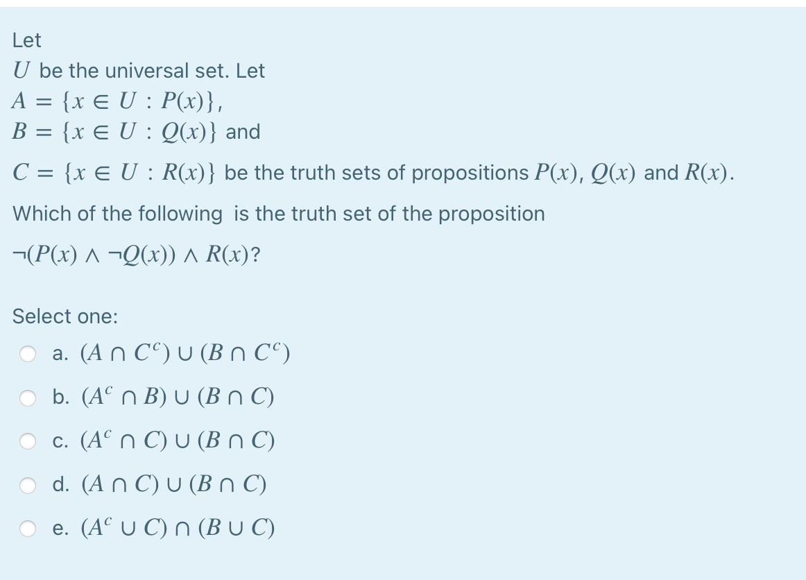 Let
U be the universal set. Let
A = {x E U : P(x)},
B = {x E U : Q(x)} and
C = {x E U : R(x)} be the truth sets of propositions P(x), Q(x) and R(x).
Which of the following is the truth set of the proposition
¬(P(x) ^ ¬Q(x) ^ R(x)?
Select one:
a. (An C“) U (B n C°)
b. (AC ) υ (ΒnΟ)
c. (A° n C) U (Bn C)
d. (ΑnC)υ (Bn Ο)
e. (A° U C) n (B U C)
