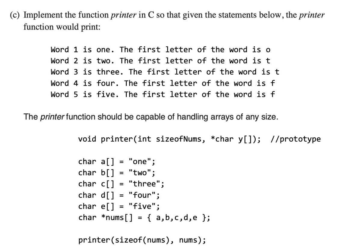 (c) Implement the function printer in C so that given the statements below, the printer
function would print:
Word 1 is one. The first letter of the word is o
Word 2 is two. The first letter of the word is t
Word 3 is three. The first letter of the word is t
Word 4 is four. The first letter of the word is f
Word 5 is five. The first letter of the word is f
The printer function should be capable of handling arrays of any size.
void printer(int sizeofNums, *char y[]); //prototype
char a[] = "one";
char b[]
char c[]
char d[]
char e[]
char *nums[]
%3D
"two";
= "three";
"four";
"five";
%3D
= { a,b,c,d,e };
printer (sizeof(nums), nums);
