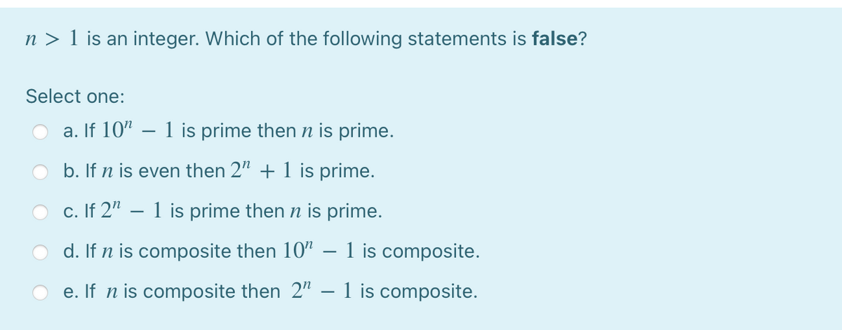 n > 1 is an integer. Which of the following statements is false?
Select one:
a. If 10" – 1 is prime then n is prime.
b. If n is even then 2" + 1 is prime.
c. If 2" – 1 is prime then n is prime.
d. If n is composite then 10" – 1 is composite.
e. If n is composite then 2" – 1 is composite.
