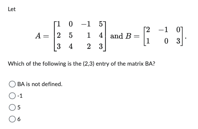 Let
A =
[10
25
-1
1
3 4 2 3
5
4 and B
BA is not defined.
-1
5
6
[2
1
Which of the following is the (2,3) entry of the matrix BA?
−1
3].
03