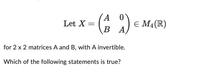 Let X =
A 0
(19)
BA
for 2 x 2 matrices A and B, with A invertible.
Which of the following statements is true?
= € M4 (R)