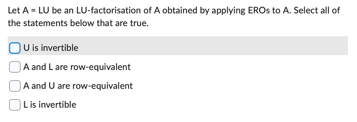 Let A = LU be an LU-factorisation of A obtained by applying EROS to A. Select all of
the statements below that are true.
U is invertible
A and L are row-equivalent
A and U are row-equivalent
L is invertible