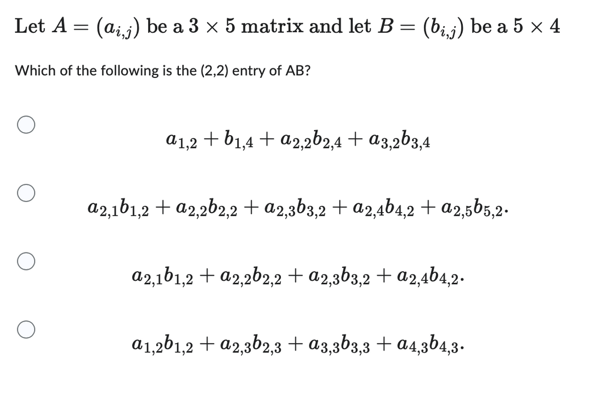 Let A = (ai,j) be a 3 × 5 matrix and let B = (bį,j) be a 5 × 4
Which of the following is the (2,2) entry of AB?
a1,2 + b1,4 + a2,2b2,4 + a3,2b3,4
a2,1b1,2 + a2,2b2,2 + a2,3b3,2 + a2,4b4,2 + a2,5b5,2.
a2,1b1,2 + a2,2b2,2 + a2,3b3,2 + a2,4b4,2.
a1,2b1,2 + a2,3b2,3 + α3,3b3,3 + α4,3b4,3.