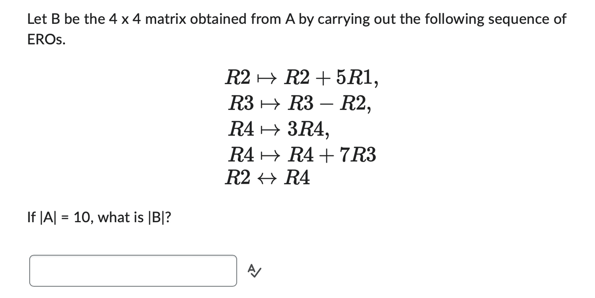 Let B be the 4 x 4 matrix obtained from A by carrying out the following sequence of
EROS.
If |A| = 10, what is |B|?
R2
R3
R4 → 3R4,
R4
R2
R2 +5R1,
R3 R2,
A
R4+7R3
R4
