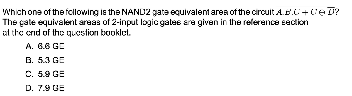 Which one of the following is the NAND2 gate equivalent area of the circuit A.B.C + C + D?
The gate equivalent areas of 2-input logic gates are given in the reference section
at the end of the question booklet.
A. 6.6 GE
B. 5.3 GE
C. 5.9 GE
D. 7.9 GE