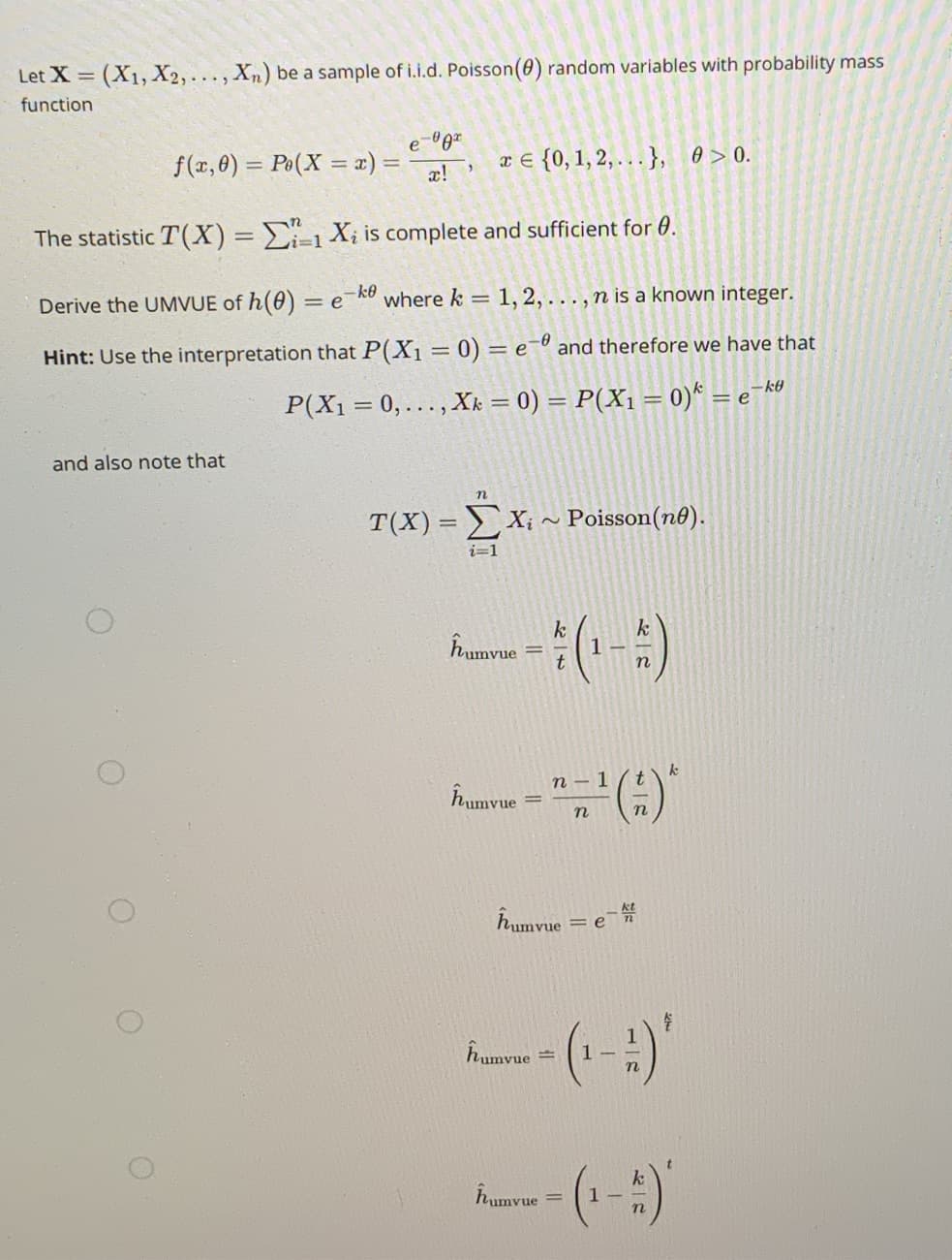 Let X (X1, X2,..., Xn) be a sample of i.i.d. Poisson(0) random variables with probability mass
%3D
function
e-gz
f(x, 8) = Po(X = x) =
æ!
x € {0,1, 2, .}, 0 > 0.
The statistic T(X) = Ei-1Xi is complete and sufficient for 0.
i3D1
Derive the UMVUE of h(0) = e_kU where k = 1, 2, ... , n is a known integer.
Hint: Use the interpretation that P(X1= 0) = e-º and therefore we have that
P(X1 = 0,.., Xk = 0) = P(X1 = 0)* = e¬k®
and also note that
n
T(X) = X; ~ Poisson(n0).
i=1
(-)
Pumvue
1
- 1 ( t
Îumvue
Îumvue =
(-)'
humvue
(-)"
Îrumvue
