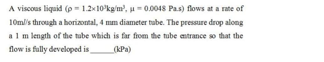 A viscous liquid (p = 1.2x10°kg/m³, µ = 0.0048 Pa.s) flows at a rate of
10ml/s through a horizontal, 4 mm diameter tube. The pressure drop along
a 1 m length of the tube which is far from the tube entrance so that the
flow is fully developed is
_(kPa)
