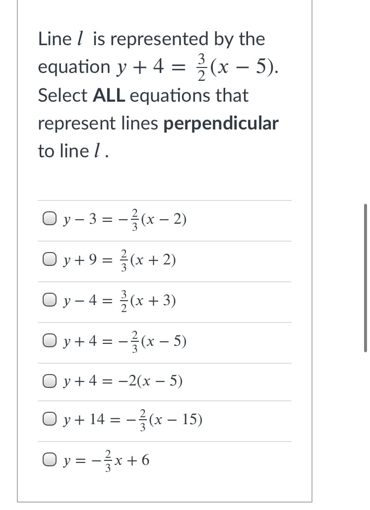 Line I is represented by the
equation y + 4 = {(x – 5).
-
Select ALL equations that
represent lines perpendicular
to line l.
Oy - 3 = -(x – 2)
O y + 9 = (x + 2)
O y - 4 = (x + 3)
O y+4 = -(x - 5)
O y+4 = -2(x – 5)
O y + 14 = -(x – 15)
O y = -}x +6
