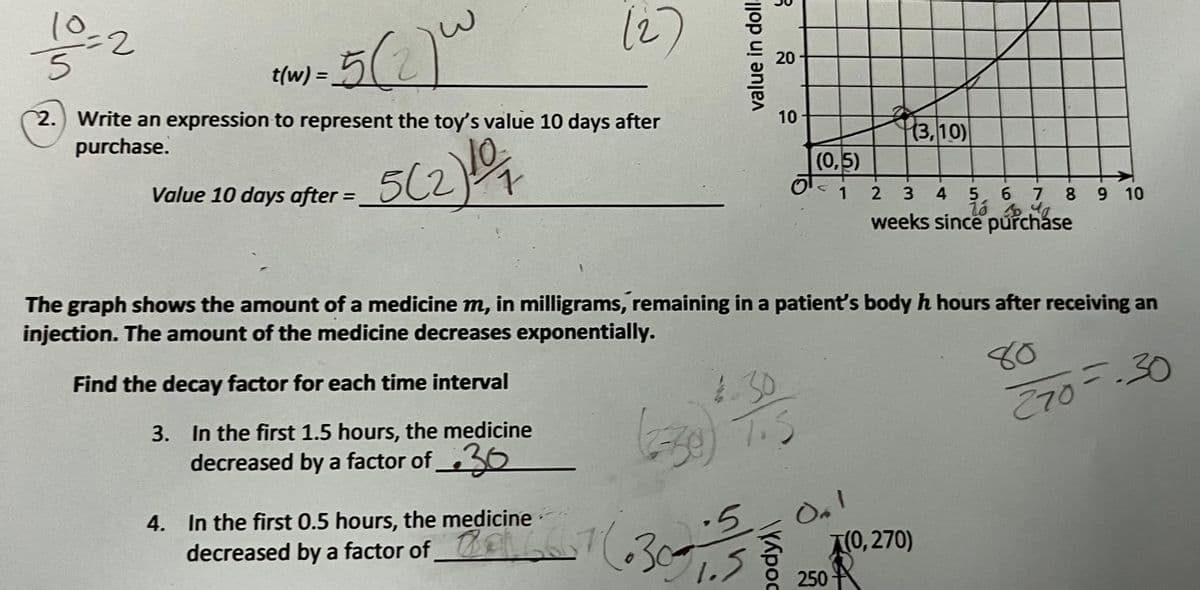 10
12)
5/2
t(w) =
%3D
2.) Write an expression to represent the toy's value 10 days after
purchase.
|(3,10)
5(2)
Value 10 days after =
(0,5)
2 3
6 7 8 9 10
weeks since puřcháse
The graph shows the amount of a medicine m, in milligrams, remaining in a patient's body h hours after receiving an
injection. The amount of the medicine decreases exponentially.
Find the decay factor for each time interval
80
3. In the first 1.5 hours, the medicine
decreased by a factor of 36
4.30
T.5
E70--30
4. In the first 0.5 hours, the medicine
On!
A0, 270)
decreased by a factor of
1.5
250
20
10
value in doll.
pody)
3.
