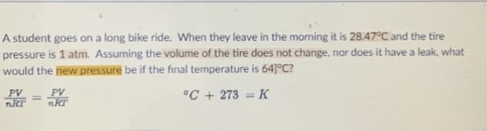 A student goes on a long bike ride. When they leave in the morning it is 28.47°C and the tire
pressure is 1 atm. Assuming the volume of the tire does not change, nor does it have a leak, what
would the new pressure be if the final temperature is 64]°C?
PV
nRT
PV
°C + 273 = K
%3D
%3D
