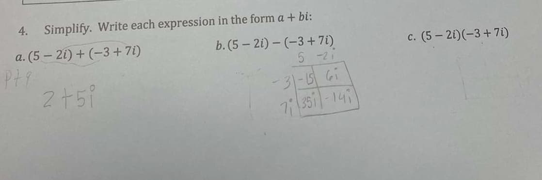 4.
Simplify. Write each expression in the form a + bi:
a. (5 – 21) + (-3 +7i)
b. (5 – 2i) – (-3 + 7i)
5 -21
c. (5 – 2i)(-3+7i)
с.
2751
-31-567
7 351-149
