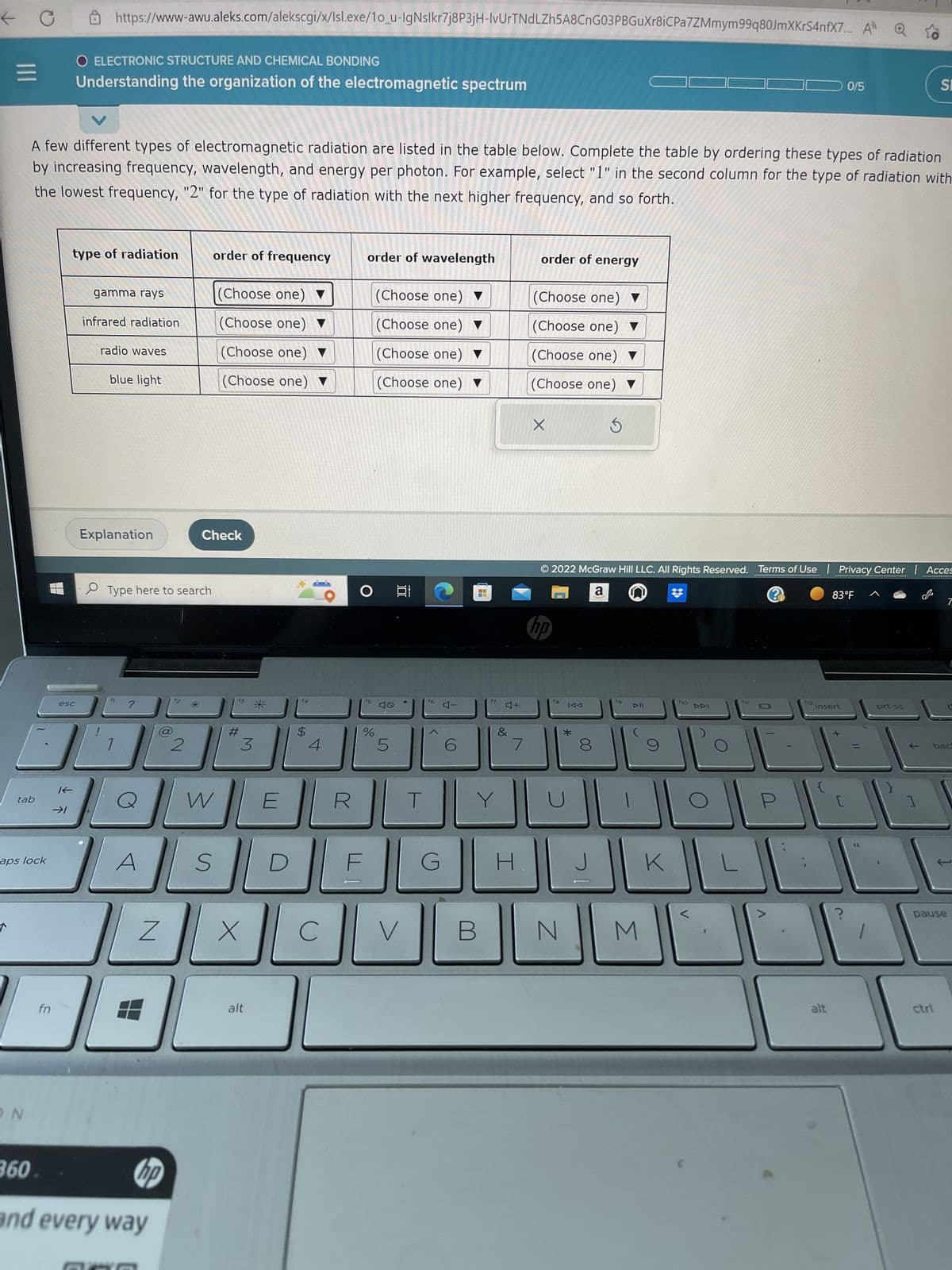 k
=
tab
C
N
aps lock
fn
V
A few different types of electromagnetic radiation are listed in the table below. Complete the table by ordering these types of radiation
by increasing frequency, wavelength, and energy per photon. For example, select "1" in the second column for the type of radiation with
the lowest frequency, "2" for the type of radiation with the next higher frequency, and so forth.
https://www-awu.aleks.com/alekscgi/x/Isl.exe/1o_u-IgNslkr7j8P3jH-IvUrTNdLZh5A8CnG03PBGuXr8iCPa7ZMmym 99q80JmXKrS4nfx7.
esc
K
O ELECTRONIC STRUCTURE AND CHEMICAL BONDING
Understanding the organization of the electromagnetic spectrum
type of radiation
gamma rays
infrared radiation
radio waves
blue light
Explanation
Type here to search
?
A
Z
360
hp
and every way
2
order of frequency
Check
W
S
(Choose one) ▼
(Choose one) ▼
(Choose one) ▼
(Choose one) ▼
#
3
x
alt
$
4
EL
D
C
order of wavelength
O
15
do
%
(Choose one) ▼
(Choose one) ▼
(Choose one) ▼
(Choose one) ▼
40
5
][
4-
V
6
T
A
G
B
♫+
&
7
order of energy
(Choose one) ▼
(Choose one) ▼
(Choose one) ▼
(Choose one) ▼
X
NO
f8
*
2022 McGraw Hill LLC. All Rights Reserved. Terms of Use | Privacy Center Acces
a
?
N
00
S
J
K
M
f10
DDI
12.
insert
alt
0/5
83°F
+
C
prt sc
SI
1
bac
pause
ctrl