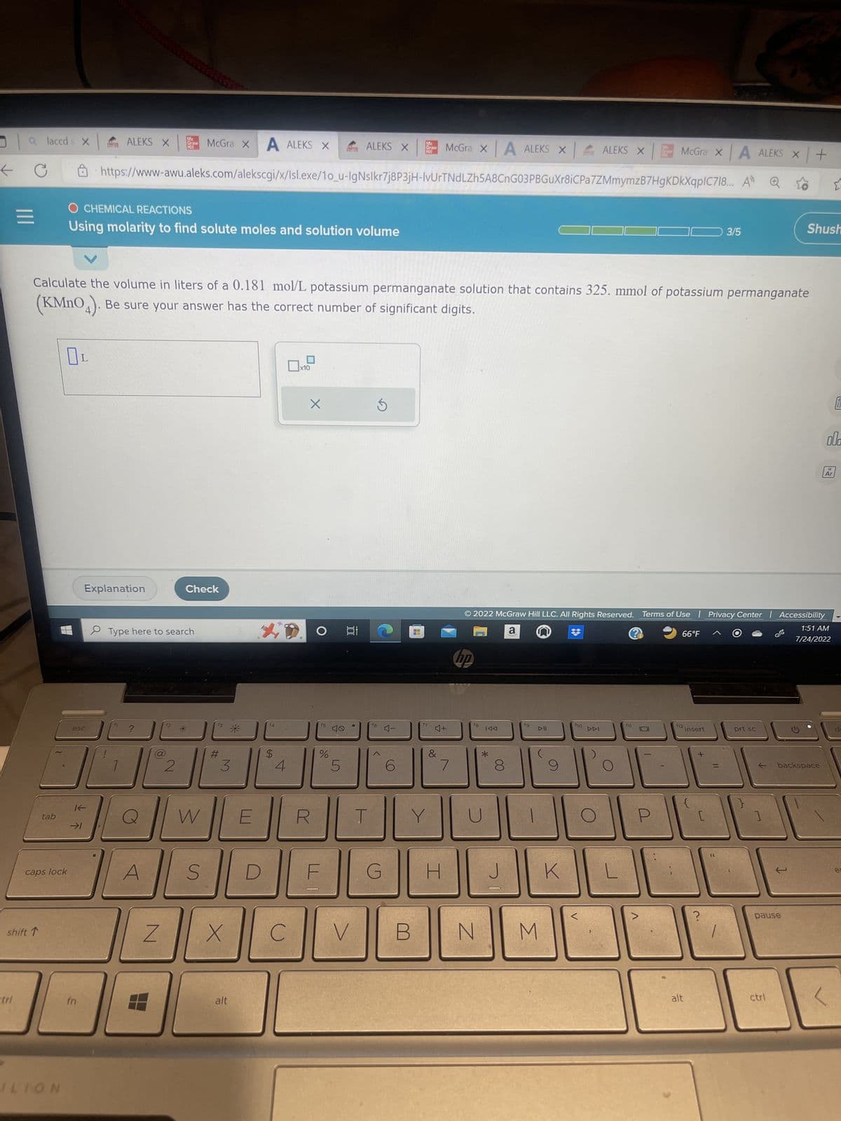 ←
a laccds X
tri
=
shift 1
tab
caps lock
ILION
esc
Mc
ALEKS X Graw
O CHEMICAL REACTIONS
Using molarity to find solute moles and solution volume
If
→>1
fn
Explanation
V
Calculate the volume in liters of a 0.181 mol/L potassium permanganate solution that contains 325. mmol of potassium permanganate
(KMnO4). Be sure your answer has the correct number of significant digits.
Type here to search
A
https://www-awu.aleks.com/alekscgi/x/Isl.exe/10_u-IgNslkr7j8P3jH-IvUrTNdLZh5A8CnG03PBGuXr8iCPa7ZMmymzB7HgKDkXqpIC718... A
Z
Want die
McGra XA ALEKS X
2
Check
W
S
#
3
X
alt
E
D
$
4
C
X
O
f5
%
40
ALEKS X
5
100
V
G
4-
Mc
Graw
MI
6
B
McGra x A ALEKS X
4+
&
/
H
DO
18
N
IAA
8
© 2022 McGraw Hill LLC. All Rights Reserved. Terms of Use | Privacy Center Accessibility
a
@
1:51 AM
7/24/2022
J
fg
DII
ALEKS X
M
K
|
McGra x A ALEKS X +
F10
>
66°F
12
alt
insert
3/5
[
?
prt sc
Shush
← backspace
1
pause
ctrl
ola
Ar
F
e