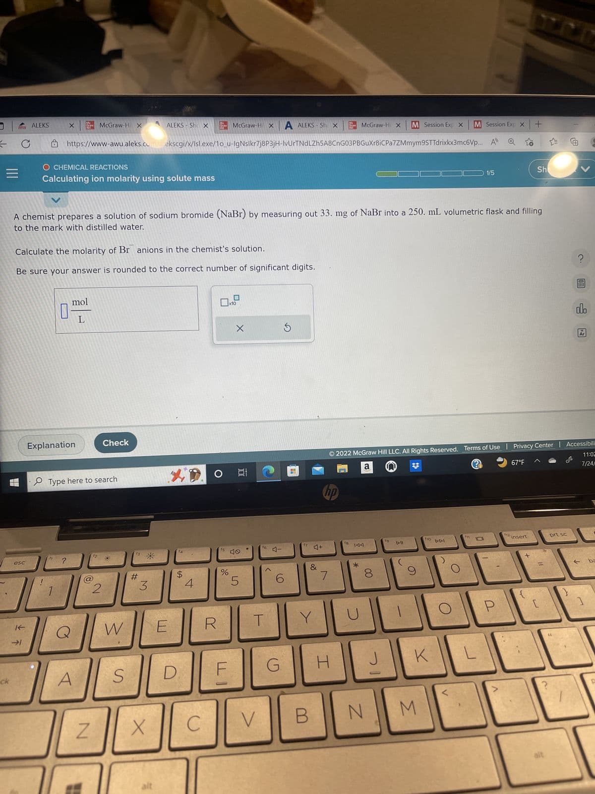 J
=
ck
PR
esc
ALEKS
K-
→1
McGraw-Hi X M Session Exp X M Session Exp X
https://www-awu.aleks.com/alekscgi/x/Isl.exe/1o_u-IgNslkr7j8P3jH-IvUrTNdLZh5A8CnG03PBGuXr8iCPa7ZMmym9STTdrixkx3mc6Vp... A
X
O CHEMICAL REACTIONS
Calculating ion molarity using solute mass
Calculate the molarity of Br anions in the chemist's solution.
Be sure your answer is rounded to the correct number of significant digits.
1 ?
Mc
Graw McGraw-Hi X
Explanation
mol
L
A chemist prepares a solution of sodium bromide (NaBr) by measuring out 33. mg of NaBr into a 250. mL volumetric flask and filling
to the mark with distilled water.
Type here to search
Q
A
Z
12
Check
2
W
S
ALEKS- Shu X
#
3
X
E
4
D
f4
$
Mc
McGraw-Hi X
Graw
Hill
4
C
O
f5
%
LI
F
x10
X
100
10
5
f6
T
V
4-
A ALEKS-Sh x
6
G
S
4
HH
17
4+
B
80
&
Y
hp
1
H
Graw
f8
IAA
*
8
J
2022 McGraw Hill LLC. All Rights Reserved. Terms of Use | Privacy Center | Accessibili
a
2
11:02
7/24/
N
기
fg
DII
f10
K
M
DDI
O
1/5
L
0
2
>
f12
+
67°F
Sh
insert
C
alt
?
prt sc
10
alo
18
Ar
1
ba
P