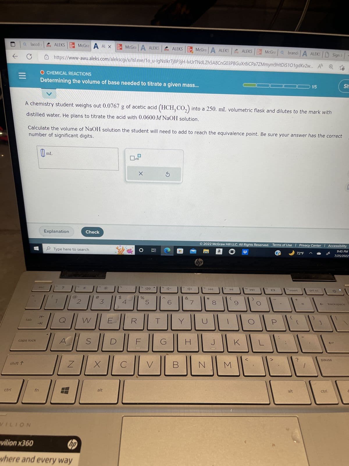 ctrl
← C
|||
shift ↑
laccd
tab
caps lock
VILION
fn
0₁
Mc
ALEKS Graw McGra
esc
K-
→1
mL
O CHEMICAL REACTIONS
Determining the volume of base needed to titrate a given mass...
Explanation
A chemistry student weighs out 0.0767 g of acetic acid (HCH₂CO₂) into a 250. mL volumetric flask and dilutes to the mark with
distilled water. He plans to titrate the acid with 0.0600 M NaOH solution.
McGra A ALEKS
https://www-awu.aleks.com/alekscgi/x/Isl.exe/1o_u-IgNslkr7j8P3jH-IvUrTNdLZh5A8CnG03PBGuXr8iC
number of significant digits.
Calculate the volume of NaOH solution the student will need to add to reach the equivalence point. Be sure your answer has the correct
Type here to search
А
JA
(6)
Z
2
vilion x360
hp
where and every way
Check
O
AL X
W
S
#
aw
3
X
alt
$
4
x10
R
X
fs
%
5
100:
ALEKS
19
●
V
1
T
DJEL
C
f6
5
G
Mc
Graw
4-
MA
時間:
B
17
McGra A ALEKS
4+
&
7
H
MO
fB
N
IAA
*
8
© 2022 McGraw Hill LLC. All Rights Reserved. Terms of Use | Privacy Center | Accessibility
a
?
9:45 PM
7/25/2022
J
19
DII
ALEKS
M
9
K
In
McGra a brand A ALEKS| Sign -
Pa7ZMmym9HtDiS101gdKv2w...
f10
DDI
0
U
112
72°F
insert
alt
7"
+
1/5
[
11
prt sc
Sh
pause
ctrl
backspace
C
