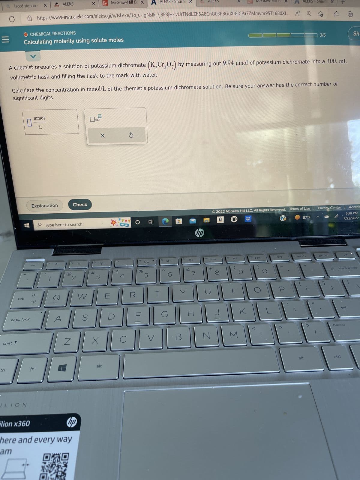 a laccd sign in
|||
trl
shift ↑
tab
O CHEMICAL REACTIONS
Calculating molarity using solute moles
caps lock
0
ILION
X ALEKS
A chemist prepares a solution of potassium dichromate (K₂Cr₂O₂) by measuring out 9.94 µmol of potassium dichromate into a 100. mL
volumetric flask and filling the flask to the mark with water.
mmol
esc
Calculate the concentration in mmol/L of the chemist's potassium dichromate solution. Be sure your answer has the correct number of
significant digits.
K
Explanation
fn.
https://www-awu.aleks.com/alekscgi/x/Isl.exe/1o_u-lgNslkr7j8P3jH-IvUrTNdLZh5A8CnG03PBGuXr8iC Pa7ZMmym95T1680XL...
L
Check
Type here to search
Z
X Graw
2
W
ilion x360
hp
here and every way
am
P
S
#
x10
3
McGraw-Hill E X
X
X
*
alt
E
$
4
C
S
○ 박
%
5
V
- Shusha
16
4-
G
H
4+
&
7
I
hp
18
IAA
*
8
J
McGraw-
© 2022 McGraw Hill LLC. All Rights Reserved. Terms of Use | Privacy Center | Access
6:38 PM
a
7/22/2022
?
87°F
N
K
M
A)
f10
ALEKS - Shush
f11
f12
3/5
insert
alt
[
prt sc
]
G
Shi
backspace
pause
ctrl