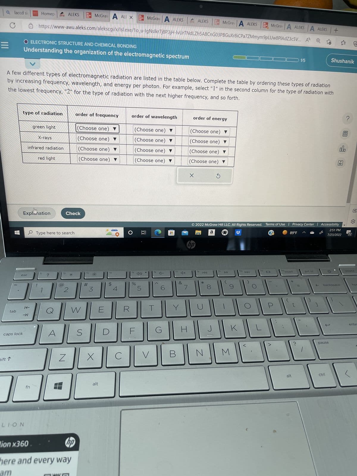 a laccd si
C
tab
caps lock
nift 1
esc
Homep
type of radiation
LION
K
O ELECTRONIC STRUCTURE AND CHEMICAL BONDING
Understanding the organization of the electromagnetic spectrum
fn
19
green light
Explanation
Mc
Graw
Hill
https://www-awu.aleks.com/alekscgi/x/Isl.exe/10_u-IgNslkr7j8P3jH-IvUrTNdLZh5A8CnG03PBGuXr8iCPa
X-rays
infrared radiation
A few different types of electromagnetic radiation are listed in the table below. Complete the table by ordering these types of radiation
by increasing frequency, wavelength, and energy per photon. For example, select "1" in the second column for the type of radiation with
the lowest frequency, "2" for the type of radiation with the next higher frequency, and so forth.
red light
ALEKS
Type here to search
Z
2
Check
-0.
Mc
Graw
order of frequency
W
lion x360
hp
here and every way
am
(Choose one) ▼
(Choose one) ▼
(Choose one) ▼
(Choose one) ▼
McGraw A ALE X
S
f3
#
3
X
alt
E
$
4
C
McGraw A ALEKS
order of wavelength
O
(Choose one) ▼
(Choose one) ▼
(Choose one) ▼
(Choose one) ▼
%
5
100
V
f6
4-
O
G
4
17
4+
&
7
H
ALEKS
no
order of energy
X
(Choose one) ▼
(Choose one) ▼
(Choose one) ▼
(Choose one) ▼
Ś
f8
KAA
*
McGrav A ALEKS
8
J
N
tg
2022 McGraw Hill LLC. All Rights Reserved. Terms of Use | Privacy Center | Accessibility
a
G
2:51 PM
7/23/2022
9
K
M
Mc
Grow
Hl
ho
McGrav A ALEKSA ALEKS+
7ZMmym9pLUw8PIAdZ3c5V... A
DDI
f12
89°F
insert
1/5
+
alt
prt sc
☆
Shushanik
pause
ctrl
alb
13
Ar
backspace
←
?
203
22
delete
hor
ente
<