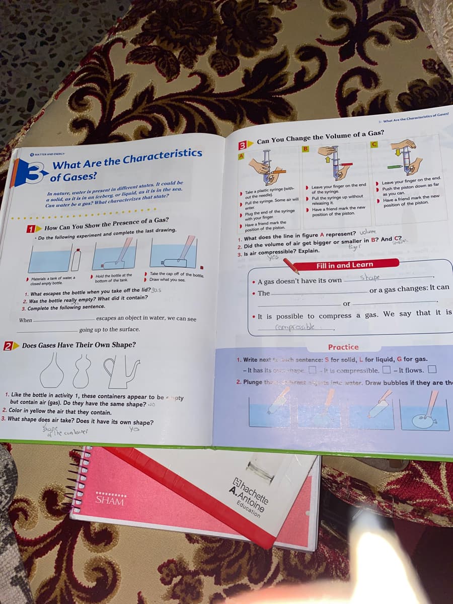 What Are the Characteristics of Gesest
Can You Change the Volume of a Gas?
3
What Are the Characteristics
3 of Gases?
B.
O MATTER AND ENERCY
D Leave vour finger on the end.
Push the piston down as far
In nature, uater is present in different states. It could be
a solid, as it is in an iceberg, or liquid, as it is in the sea.
Can water be a gas? What characterizes that state?
Leave your finger on the end
of the syringe.
Take a plastic syringe (with.
out the needle)
Pull the syringe. Some air will
> Pull the syringe up without
releasing it
Have a friend mark the new
position of the piston.
as you can.
D Have a friend mark the new
position of the piston
enter
> Plug the end of the syringe
with your finger.
Have a friend mark the
position of the piston.
......
I How Can You Show the Presence of a Gas?
1. What does the line in figure A represent? volure
2. Did the volume of air get bigger or smaller in B? And C?
• Do the following experiment and complete the last drawing.
Serall
Bger
3. Is air compressible? Explain.
yes
Fill in and Learn
Materials: a tank of water, a
closed empty bottle
Hold the bottle at the
bottom of the tank.
> Take the cap off of the bottle
Draw what you see.
shape
• A gas doesn't have its own
1. What escapes the bottle when you take off the lid? 9a s
2. Was the bottle really empty? What did it contain?
3. Complete the following sentence.
• The
-or a gas changes: It can
or
escapes an object in water, we can see
• It is possible to compress a gas. We say that it is
When
going up to the surface.
2 Does Gases Have Their Own Shape?
Practice
88
1. Write next ch sentence: S for solid, L for liquid, G for gas.
- It has its ov hape. O- it is compressible. O- It flows. O
2. Plunge thes arent asts inte water. Draw bubbles if they are the
1. Like the bottle in activity 1, these containers appear to be oty
but contain air (gas). Do they have the same shape? JO
2. Color in yellow the air that they contain.
3. What shape does air take? Does it have its own shape?
Shapfhe cunlainer
Hhachette
A.Antoine
..........
SHAM
Education
