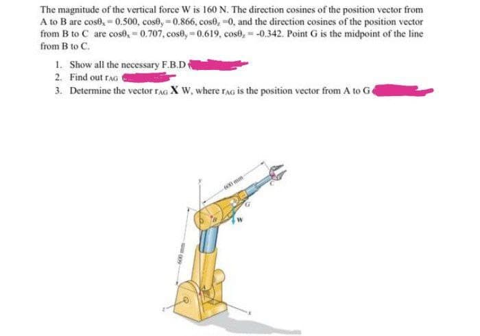 The magnitude of the vertical force W is 160 N. The direction cosines of the position vector from
A to B are cosb, = 0.500, cos0, -0.866, cose, -0, and the direction cosines of the position vector
from B to C are cose, = 0.707, cose, = 0.619, cost, = -0.342. Point G is the midpoint of the line
from B to C.
1. Show all the necessary F.B.D
2. Find out raG
3. Determine the vector rAG X W, where rAG is the position vector from A to Ge
600 mm
