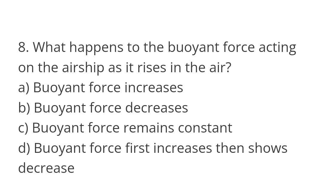 8. What happens to the buoyant force acting
on the airship as it rises in the air?
a) Buoyant force increases
b) Buoyant force decreases
c) Buoyant force remains constant
d) Buoyant force first increases then shows
decrease
