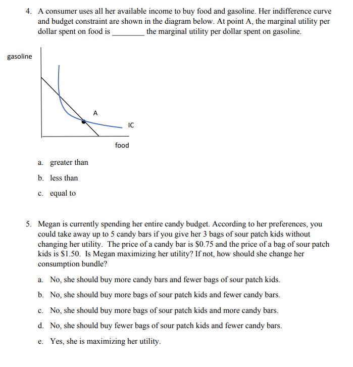 4. A consumer uses all her available income to buy food and gasoline. Her indifference curve
and budget constraint are shown in the diagram below. At point A, the marginal utility per
dollar spent on food is
the marginal utility per dollar spent on gasoline.
gasoline
A
IC
food
a. greater than
b. less than
c. equal to
5. Megan is currently spending her entire candy budget. According to her preferences, you
could take away up to 5 candy bars if you give her 3 bags of sour patch kids without
changing her utility. The price of a candy bar is $0.75 and the price of a bag of sour patch
kids is $1.50. Is Megan maximizing her utility? If not, how should she change her
consumption bundle?
a. No, she should buy more candy bars and fewer bags of sour patch kids.
b. No, she should buy more bags of sour patch kids and fewer candy bars.
c. No, she should buy more bags of sour patch kids and more candy bars.
d. No, she should buy fewer bags of sour patch kids and fewer candy bars.
e. Yes, she is maximizing her utility.
