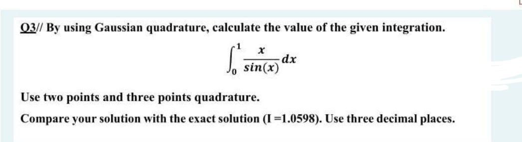 03// By using Gaussian quadrature, calculate the value of the given integration.
Jo sin(x)
Use two points and three points quadrature.
Compare your solution with the exact solution (I=1.0598). Use three decimal places.
